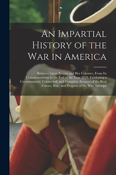 An Impartial History of the War in America: Between Great Britain and Her Colonies, From Its Commencement to the End of the Year 1779. Exhibiting a Circumstantial, Connected, and Complete Account of the Real Causes, Rise, and Progress of the War, Interspe