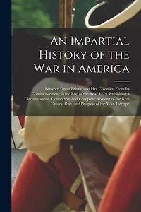 An Impartial History of the War in America: Between Great Britain and Her Colonies, From Its Commencement to the End of the Year 1779. Exhibiting a Circumstantial, Connected, and Complete Account of the Real Causes, Rise, and Progress of the War, Interspe
