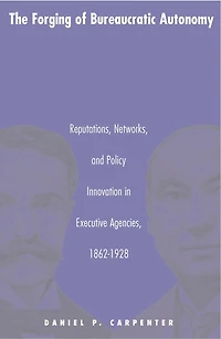 The Forging of Bureaucratic Autonomy: Reputations, Networks, and Policy Innovation Executive Agencies, 1862-1928