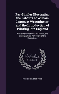 Fac-Similes Illustrating the Labours of William Caxton at Westminster, and Introduction Printing Into England: With a Memoir Our First Printer, Bibliographical Particulars Illustrations (Classic R