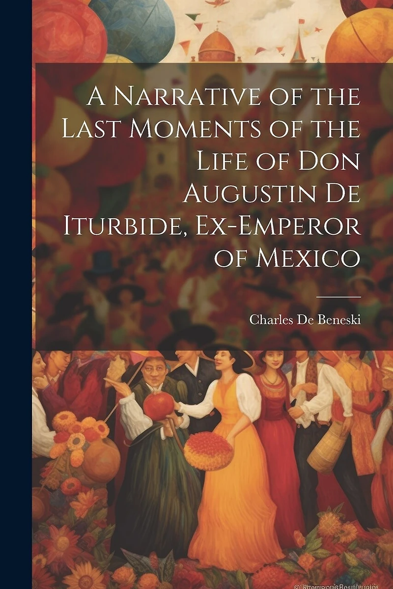 A Narrative of the Last Moments of the Life of Don Augustin De Iturbide, Ex-Emperor of Mexico