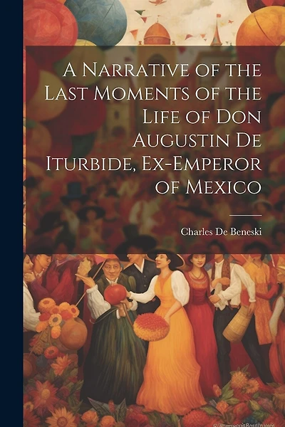 A Narrative of the Last Moments of the Life of Don Augustin De Iturbide, Ex-Emperor of Mexico