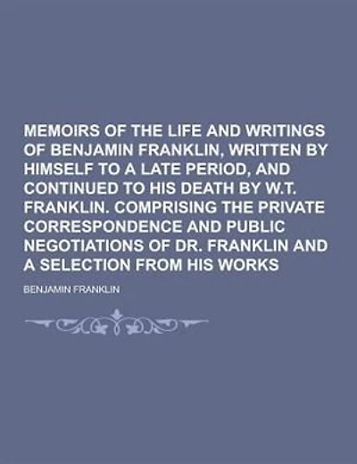 Memoirs of the Life and Writings of Benjamin Franklin, Written by Himself to a Late Period, and Continued to His Death by W.T. Franklin. Comprising Th