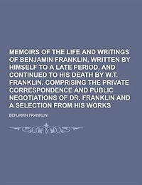 Memoirs of the Life and Writings of Benjamin Franklin, Written by Himself to a Late Period, and Continued to His Death by W.T. Franklin. Comprising Th