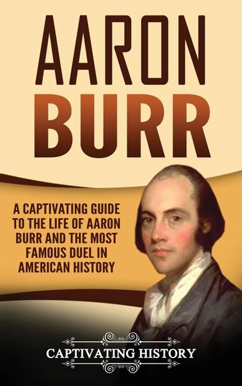 Aaron Burr: A Captivating Guide To The Life Of Aaron Burr And The Most Famous Duel In American History