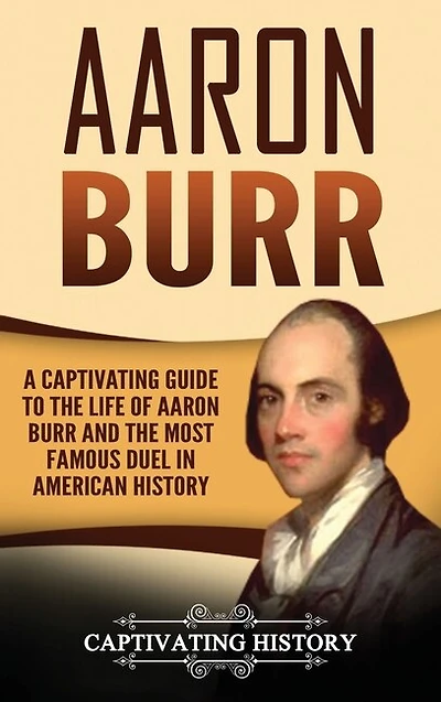 Aaron Burr: A Captivating Guide To The Life Of Aaron Burr And The Most Famous Duel In American History