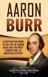 Aaron Burr: A Captivating Guide To The Life Of Aaron Burr And The Most Famous Duel In American History