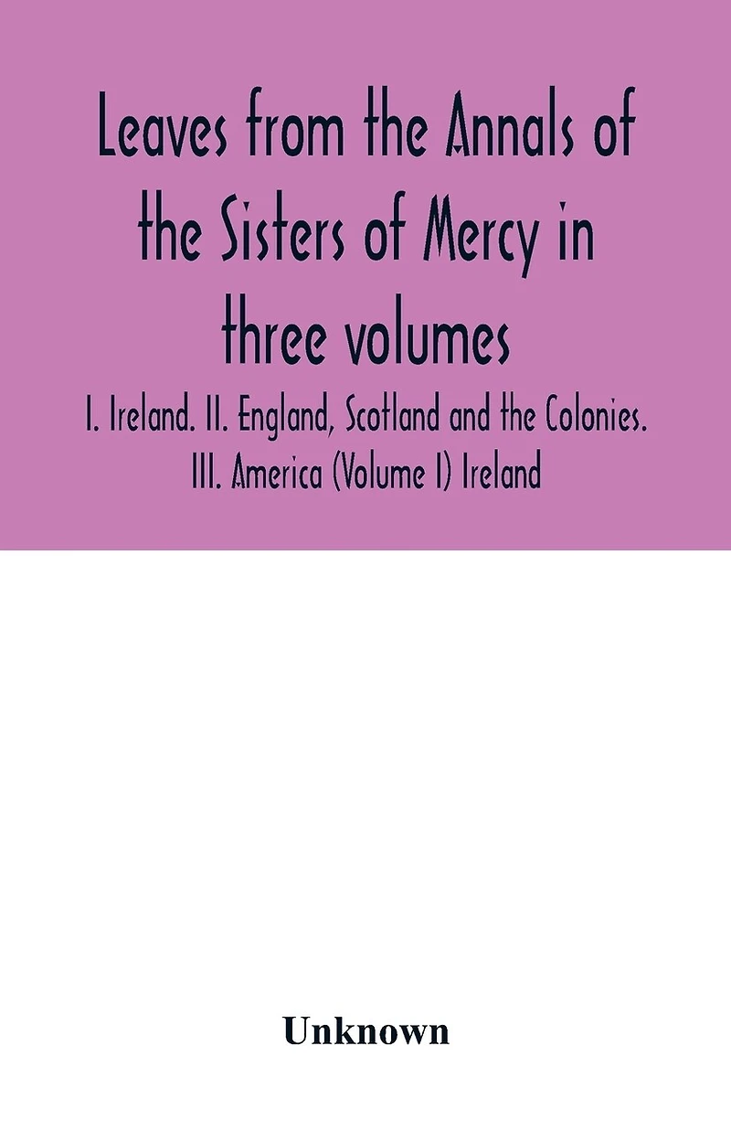 Leaves from the Annals of the Sisters of Mercy in three volumes: I. Ireland. II. England, Scotland and the Colonies. III. America (Volume I) Ireland