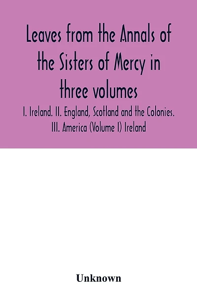 Leaves from the Annals of the Sisters of Mercy in three volumes: I. Ireland. II. England, Scotland and the Colonies. III. America (Volume I) Ireland