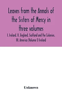 Leaves from the Annals of the Sisters of Mercy in three volumes: I. Ireland. II. England, Scotland and the Colonies. III. America (Volume I) Ireland