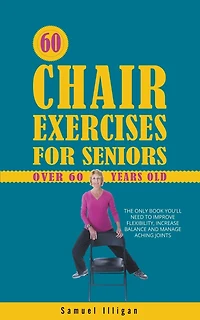 60 Chair Exercises For Seniors Over 60 Years Old: The Only Book You'll Need to Improve Flexibility, Increase Balance, and Manage Aching Joints