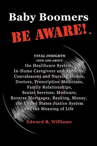 Baby Boomers BE AWARE!: Vital insights into/about: the Healthcare System, In-Home Caregivers/Agencies, Convalescent/Nursing Homes, Doctors, Medicines, Family, Senior Services, Medicare, Reverse Mortgages, Banking, Money, the United States Justice System a