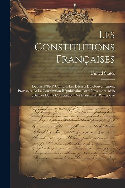 Les Constitutions Françaises: Depuis 1789 Y Compris Les Décrets Du Gouvernement Provisoire Et La Constitution Républicaine Du 4 Novembre 1848; Suivies De La Constitution Des États-Unis D'amerique