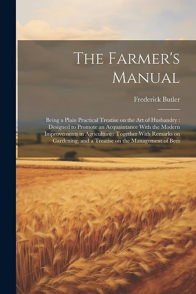 The Farmer's Manual: Being a Plain Practical Treatise on the art of Husbandry: Designed to Promote an Acquaintance With the Modern Improvements in Agriculture: Together With Remarks on Gardening, and a Treatise on the Management of Bees