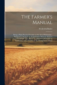 The Farmer's Manual: Being a Plain Practical Treatise on the art of Husbandry: Designed to Promote an Acquaintance With the Modern Improvements in Agriculture: Together With Remarks on Gardening, and a Treatise on the Management of Bees