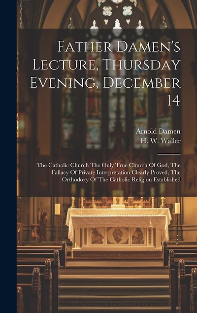 Father Damen's Lecture, Thursday Evening, December 14: The Catholic Church The Only True Church Of God, The Fallacy Of Private Interpretation Clearly Proved, The Orthodoxy Of The Catholic Religion Established