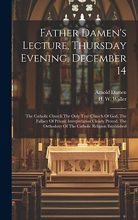 Father Damen's Lecture, Thursday Evening, December 14: The Catholic Church The Only True Church Of God, The Fallacy Of Private Interpretation Clearly Proved, The Orthodoxy Of The Catholic Religion Established