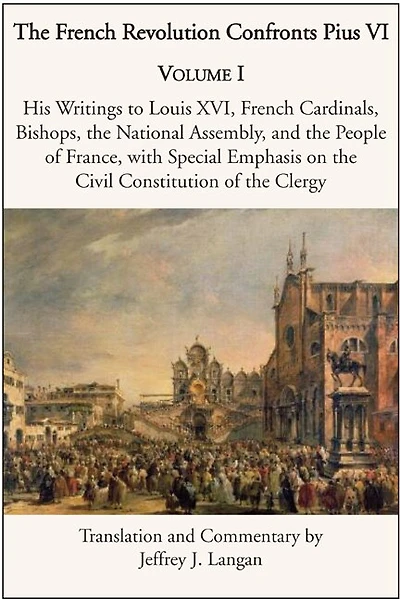 the French Revolution Confronts Pius VI: Volume 1: His Writings to Louis XVI, Cardinals, Bishops, National Assembly, and People of France with Special Emphasis on Civil Constitution Clergy