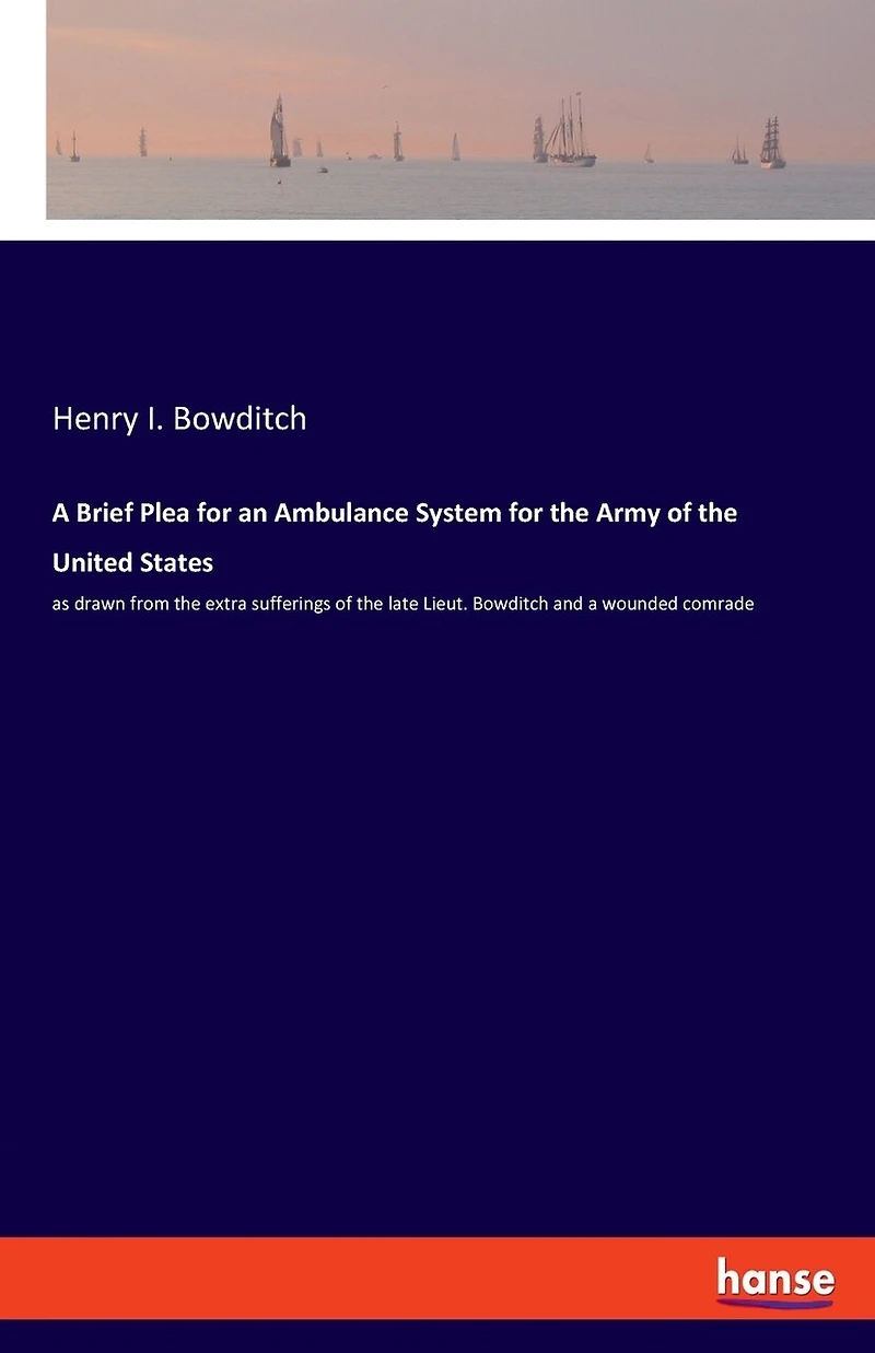 A Brief Plea For An Ambulance System For The Army Of The United States: As Drawn From The Extra Sufferings Of The Late Lieut. Bowditch And A Wounded Comrade