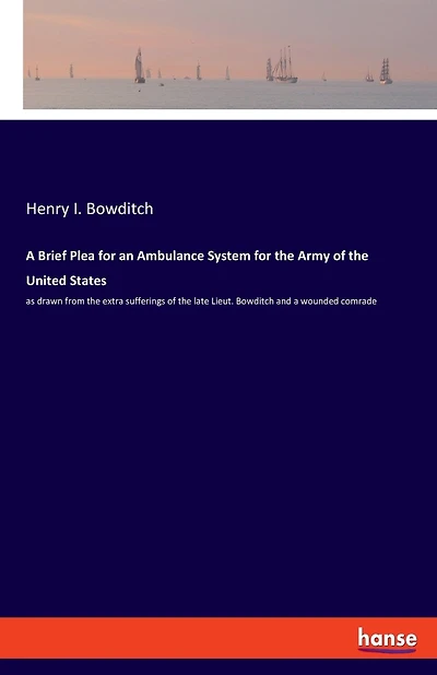 A Brief Plea For An Ambulance System For The Army Of The United States: As Drawn From The Extra Sufferings Of The Late Lieut. Bowditch And A Wounded Comrade