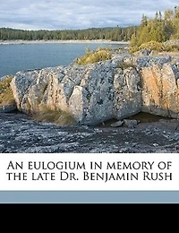 An Eulogium Memory of the Late Dr. Benjamin Rush, Professor Institutes and Practice Medicine Clinical University Pennsylvania: Delivered Published at Request Graduates Students Said
