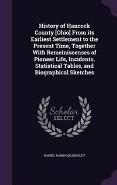 History of Hancock County [Ohio] From Its Earliest Settlement to the Present Time: Together With Remeiniscenses Pioneer Life, Incidents, Statistical Tables, and Biographical Sketc