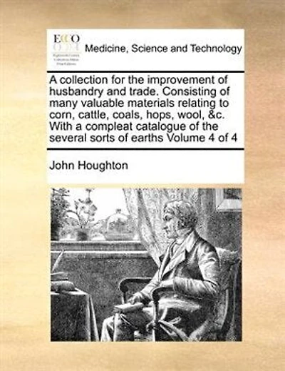 a collection for the improvement of husbandry and trade. Consisting many valuable materials relating to corn, cattle, coals, hops, wool, &c. With compleat catalogue several sorts earths Volume 1 4