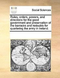 Rules, Orders, Powers, And Directions For The Good Government Preservation Of Barracks Redoubts Quartering Army Ireland.