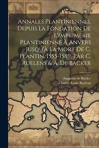 Annales Plantiniennes, Depuis La Fondation De L'imprimerie Plantinienne À Anvers Jusqu'à La Mort De C. Plantin, 1555-1589, Par C. Ruelens & A. De Backer