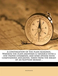 a Continuation of the Plain Reasoner. Wherein Answerer is Favour'd With few Proper Comments; and Some Others Compendious Anecdotes, Taken From Breast an Egyptian Mummy