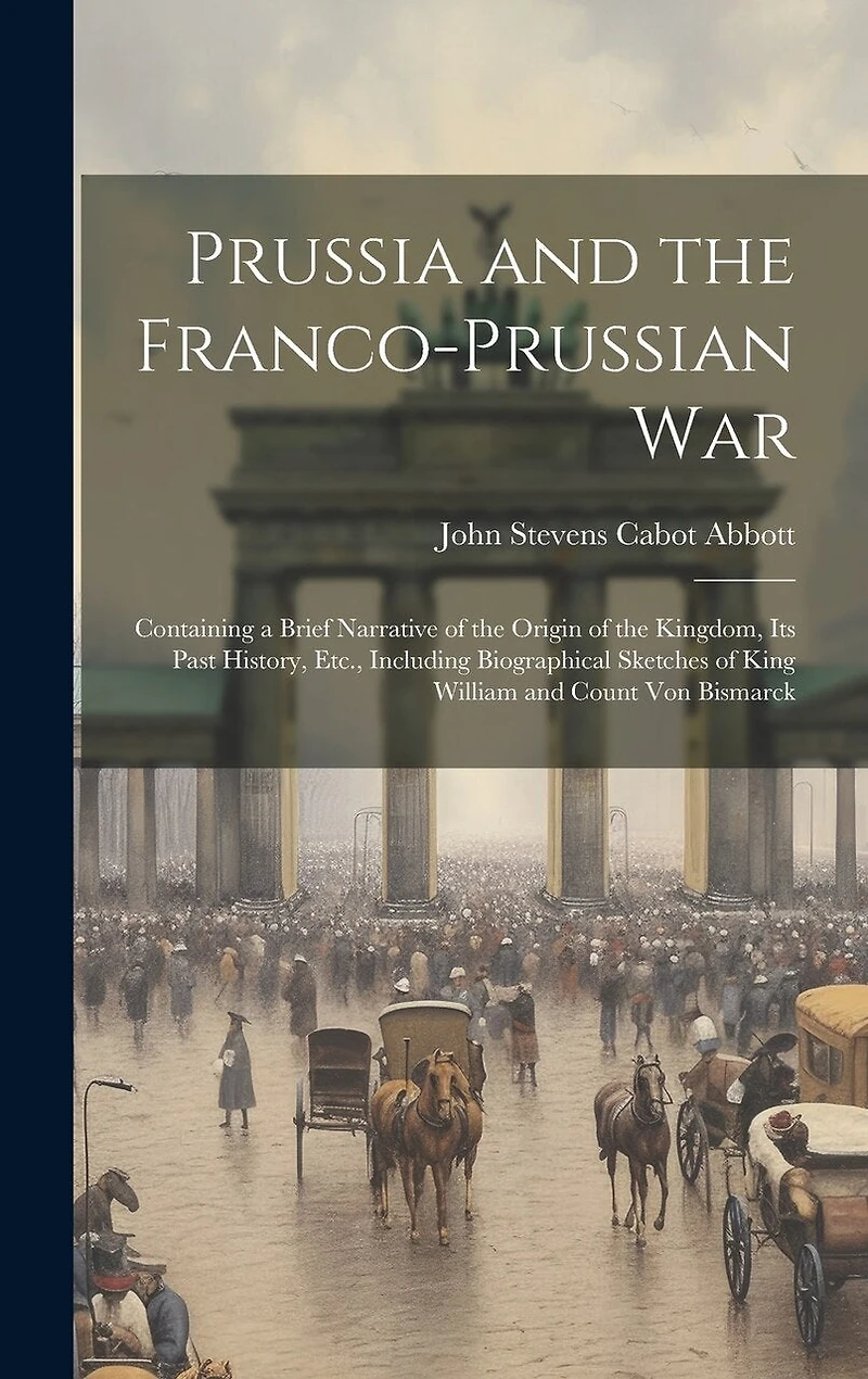 Prussia and the Franco-Prussian War: Containing a Brief Narrative of the Origin of the Kingdom, Its Past History, Etc., Including Biographical Sketches of King William and Count Von Bismarck