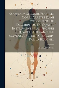 Nouveaux Secours Pour Les Corps Arrêtés Dans L'oesophage Ou Description De Quatre Instruments Plus Propres Qu'aucun Des Anciens Moyens À Retirer Ces Corps Par La Bouche