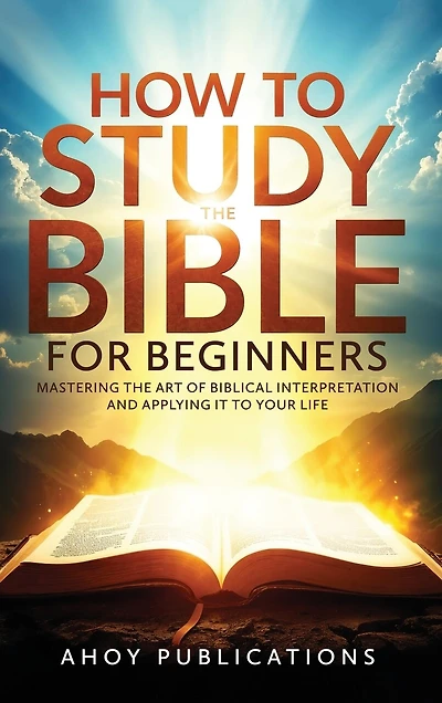 How to Study the Bible for Beginners: Mastering the Art of Biblical Interpretation and Applying It to Your Life
