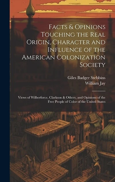 Facts & Opinions Touching the Real Origin, Character and Influence of the American Colonization Society: Views of Wilberforce, Clarkson & Others, and Opinions of the Free People of Color of the United States