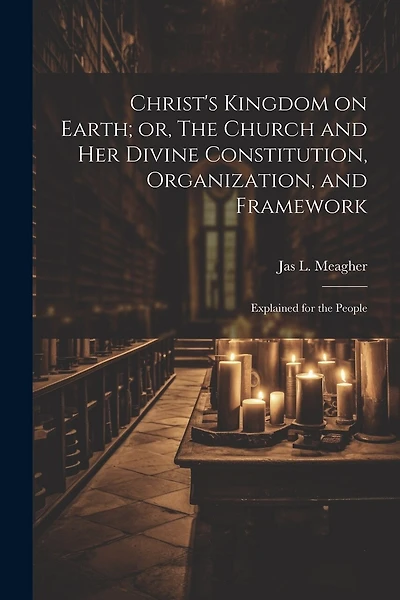 Christ's Kingdom on Earth; or, The Church and her Divine Constitution, Organization