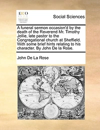 A Funeral Sermon Occasion'd By the Death of Reverend Mr. Timothy Jollie, Late Pastor to Congregational Church at Sheffield. With Some Brief Hints Relating his Character. John De la Rose