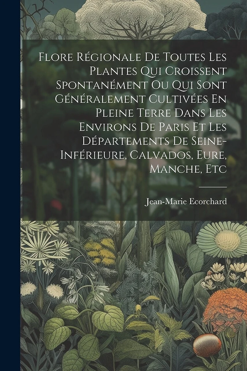 Flore Régionale De Toutes Les Plantes Qui Croissent Spontanément Ou Qui Sont Généralement Cultivées En Pleine Terre Dans Les Environs De Paris Et Les Départements De Seine-inférieure, Calvados, Eure, Manche, Etc