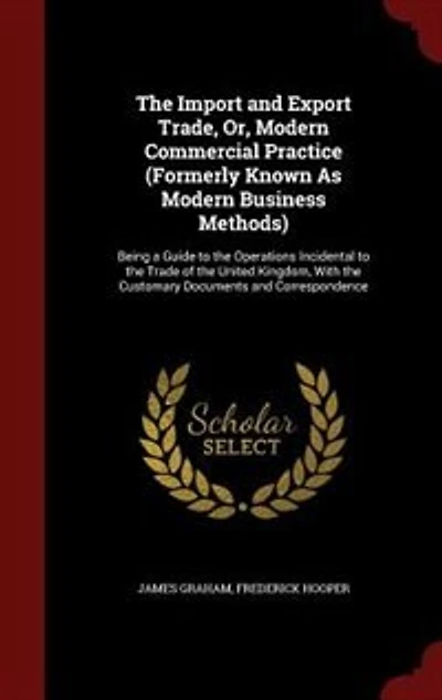 The Import and Export Trade, Or, Modern Commercial Practice (Formerly Known As Modern Business Methods): Being a Guide to the Operations Incidental to the Trade of the United Kingdom, With the Customary D