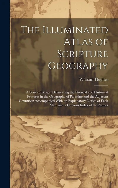 The Illuminated Atlas of Scripture Geography: A Series of Maps, Delineating the Physical and Historical Features in the Geography of Palestine and the Adjacent Countries: Accompanied With an Explanatory Notice of Each Map, and a Copious Index of the Names