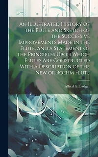 An Illustrated History of the Flute and Sketch of the Successive Improvements Made in the Flute, and a Statement of the Principles Upon Which Flutes Are Constructed With a Description of the New or Boehm Flute