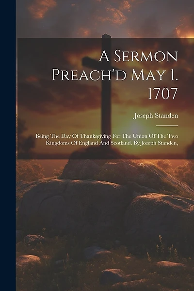 A Sermon Preach'd May 1. 1707: Being The Day Of Thanksgiving For The Union Of The Two Kingdoms Of England And Scotland. By Joseph Standen,