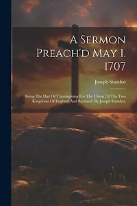 A Sermon Preach'd May 1. 1707: Being The Day Of Thanksgiving For The Union Of The Two Kingdoms Of England And Scotland. By Joseph Standen,