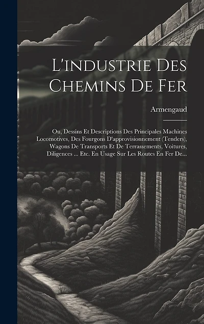 L'industrie Des Chemins De Fer: Ou, Dessins Et Descriptions Des Principales Machines Locomotives, Des Fourgons D'approvisionnement (tenders), Wagons De Transports Et De Terrassements, Voitures, Diligences ... Etc. En Usage Sur Les Routes En Fer De...
