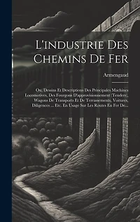 L'industrie Des Chemins De Fer: Ou, Dessins Et Descriptions Des Principales Machines Locomotives, Des Fourgons D'approvisionnement (tenders), Wagons De Transports Et De Terrassements, Voitures, Diligences ... Etc. En Usage Sur Les Routes En Fer De...