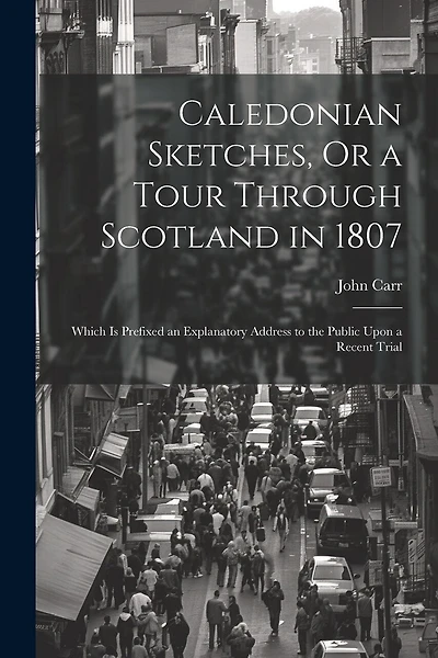 Caledonian Sketches, Or a Tour Through Scotland in 1807: Which Is Prefixed an Explanatory Address to the Public Upon a Recent Trial