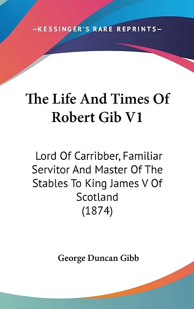 The Life And Times Of Robert Gib V1: Lord Of Carribber, Familiar Servitor And Master Of The Stables To King James V Of Scotland (1874)