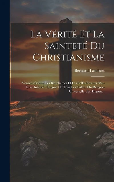 La Vérité Et La Sainteté Du Christianisme: Vengées Contre Les Blasphèmes Et Les Folles Erreurs D'un Livre Intitulé Origine De Tous Les Cultes, Ou Religion Universelle, Par Dupuis...