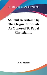 St. Paul In Britain Or, The Origin Of British As Opposed To Papal Christianity