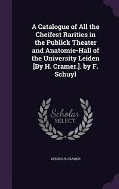 A Catalogue of All the Cheifest Rarities Publick Theater and Anatomie-Hall University Leiden [By H. Cramer.]. by F. Schuyl