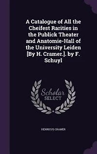A Catalogue of All the Cheifest Rarities Publick Theater and Anatomie-Hall University Leiden [By H. Cramer.]. by F. Schuyl